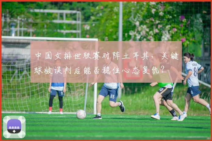 中国女排世联赛对阵土耳其，关键球被误判后能否稳住心态复仇？