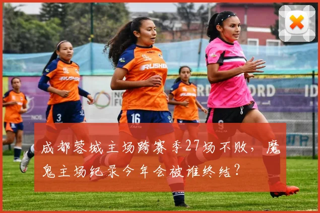 成都蓉城主场跨赛季27场不败，魔鬼主场纪录今年会被谁终结？