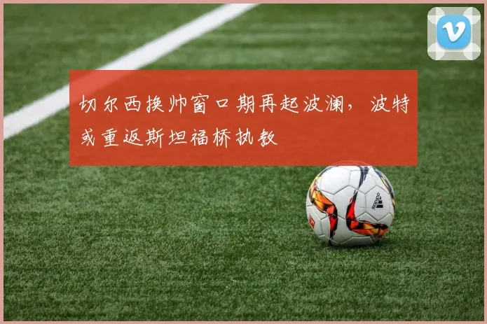 切尔西换帅窗口期再起波澜，波特或重返斯坦福桥执教