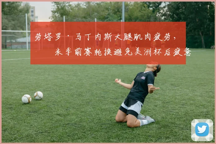 劳塔罗·马丁内斯大腿肌肉疲劳，国米季前赛轮换避免美洲杯后疲惫