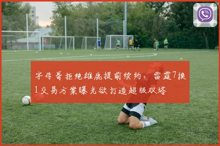 字母哥拒绝雄鹿提前续约,雷霆7换1交易方案曝光欲打造超级双塔